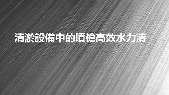 清淤設備中的噴槍高效水力清洗技術的秘密揭秘！